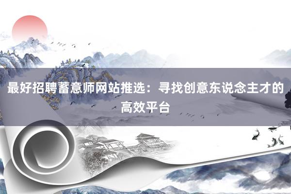 最好招聘蓄意师网站推选：寻找创意东说念主才的高效平台