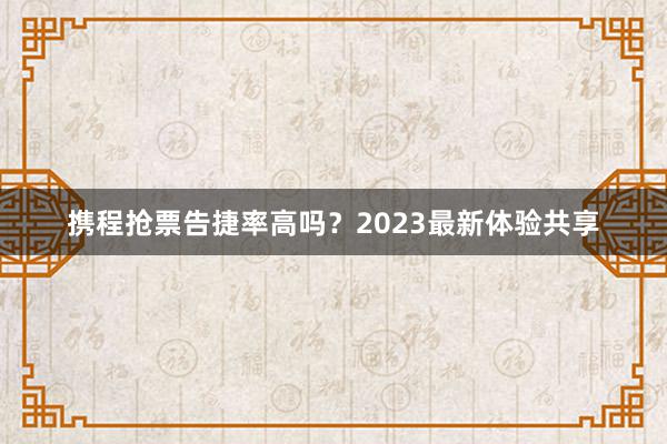 携程抢票告捷率高吗？2023最新体验共享